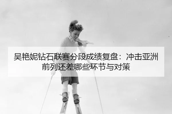 吴艳妮钻石联赛分段成绩复盘：冲击亚洲前列还差哪些环节与对策
